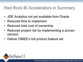 Red Rock BI Accelerators in Summary

•  JDE Analytics not yet available from Oracle
•  Reduced time to implement
•  Reduced total cost of ownership
•  Reduced project risk by implementing a proven
   solution
•  Deliver OBIEE’s full product feature set




                    The most comprehensive Oracle applications & technology content under one roof
 