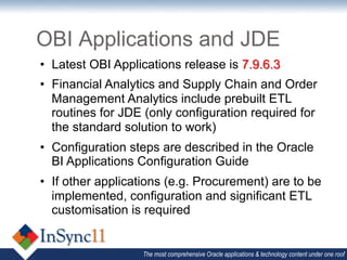 OBI Applications and JDE
•  Latest OBI Applications release is 7.9.6.3
•  Financial Analytics and Supply Chain and Order
   Management Analytics include prebuilt ETL
   routines for JDE (only configuration required for
   the standard solution to work)
•  Configuration steps are described in the Oracle
   BI Applications Configuration Guide
•  If other applications (e.g. Procurement) are to be
   implemented, configuration and significant ETL
   customisation is required


                   The most comprehensive Oracle applications & technology content under one roof
 