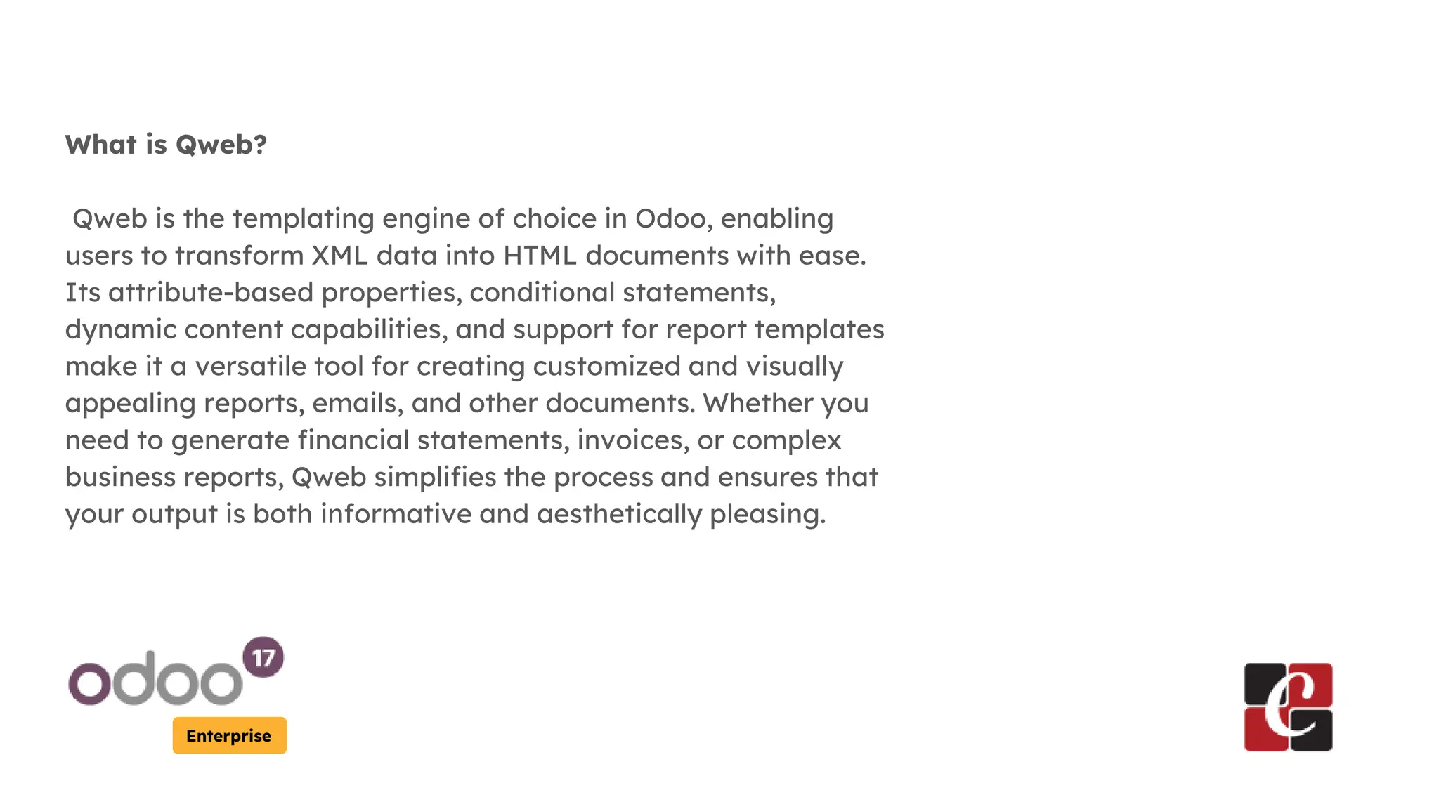 Enterprise
What is Qweb?
Qweb is the templating engine of choice in Odoo, enabling
users to transform XML data into HTML documents with ease.
Its attribute-based properties, conditional statements,
dynamic content capabilities, and support for report templates
make it a versatile tool for creating customized and visually
appealing reports, emails, and other documents. Whether you
need to generate financial statements, invoices, or complex
business reports, Qweb simplifies the process and ensures that
your output is both informative and aesthetically pleasing.
 