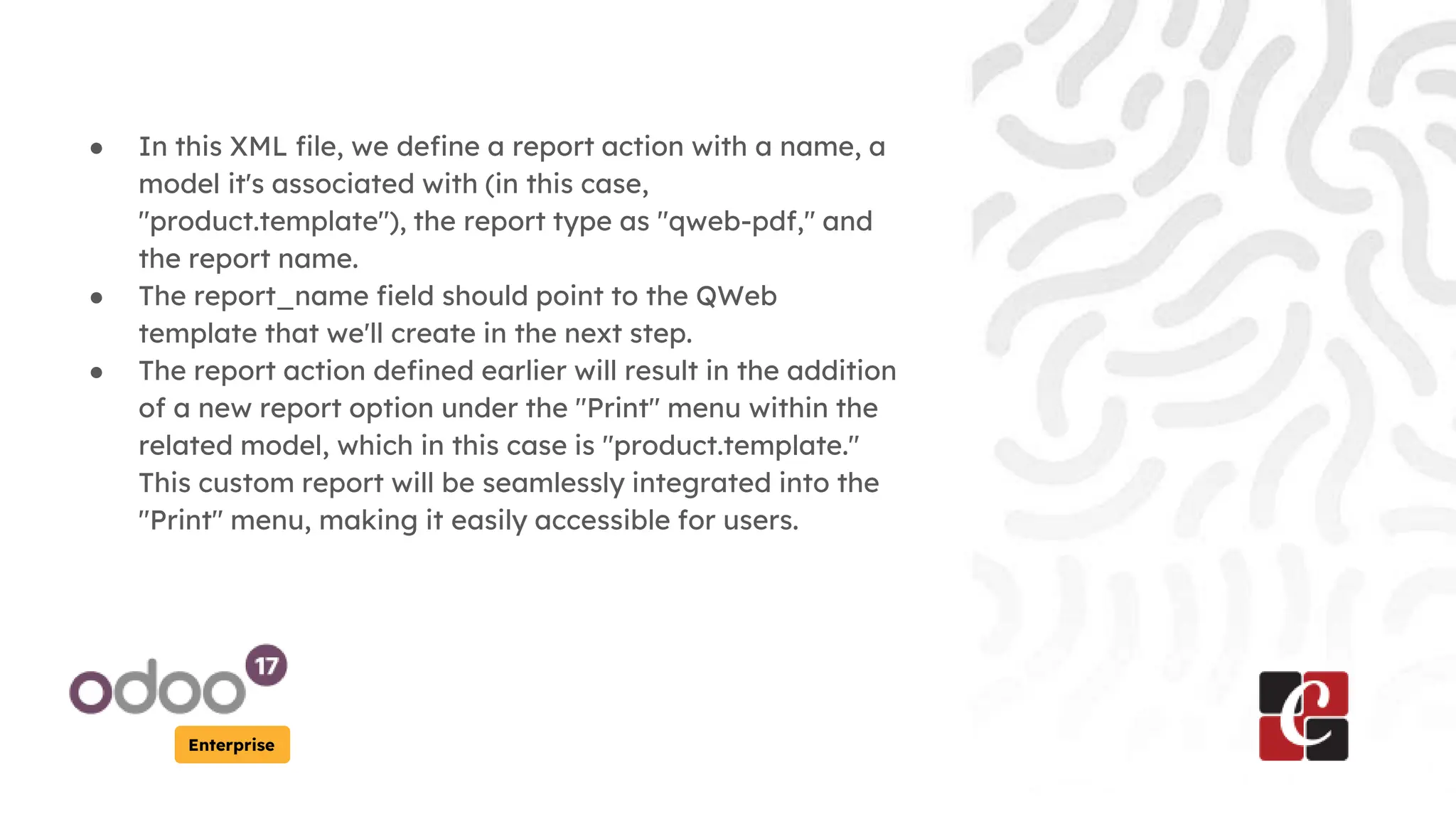 Enterprise
● In this XML file, we define a report action with a name, a
model it's associated with (in this case,
"product.template"), the report type as "qweb-pdf," and
the report name.
● The report_name field should point to the QWeb
template that we'll create in the next step.
● The report action defined earlier will result in the addition
of a new report option under the "Print" menu within the
related model, which in this case is "product.template."
This custom report will be seamlessly integrated into the
"Print" menu, making it easily accessible for users.
 