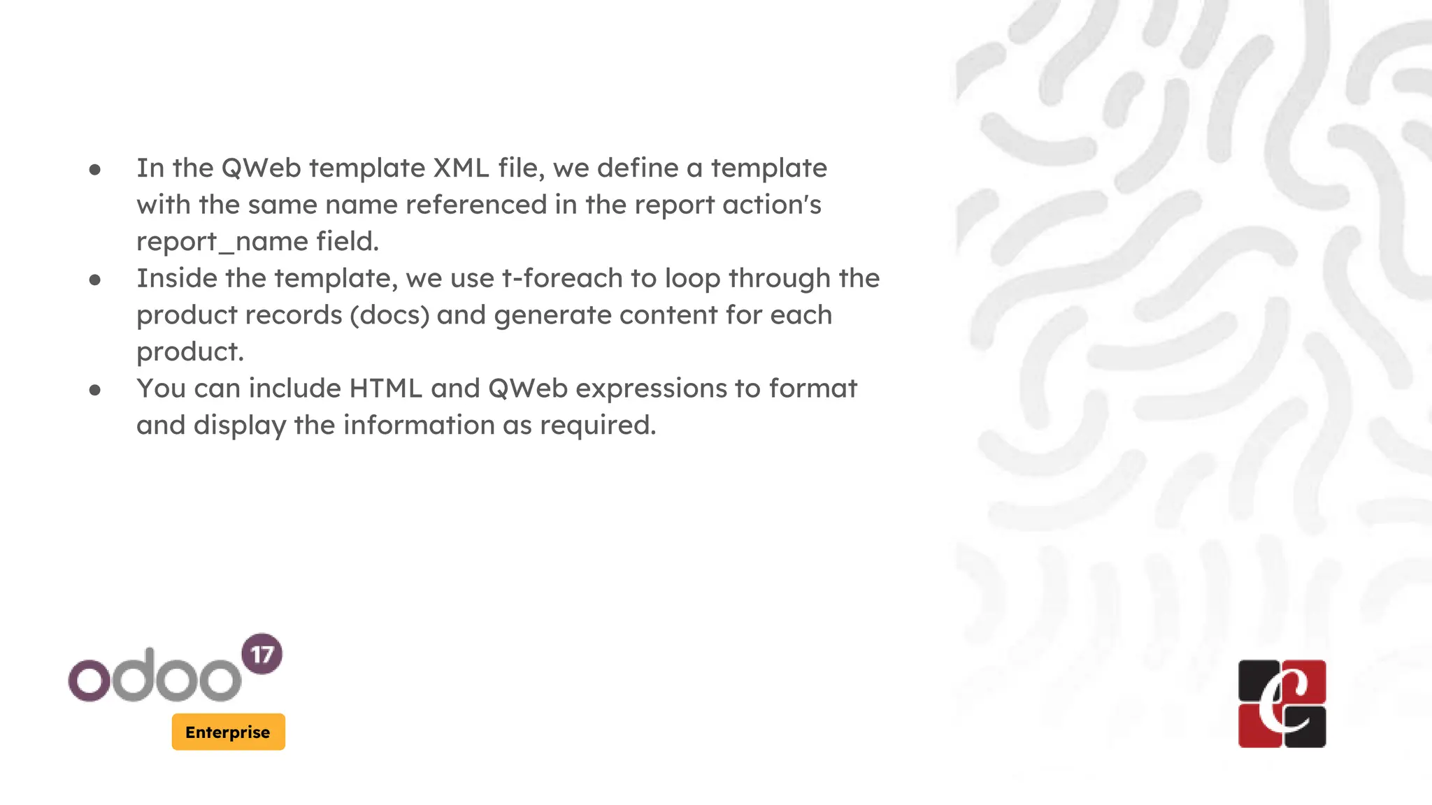 Enterprise
● In the QWeb template XML file, we define a template
with the same name referenced in the report action's
report_name field.
● Inside the template, we use t-foreach to loop through the
product records (docs) and generate content for each
product.
● You can include HTML and QWeb expressions to format
and display the information as required.
 