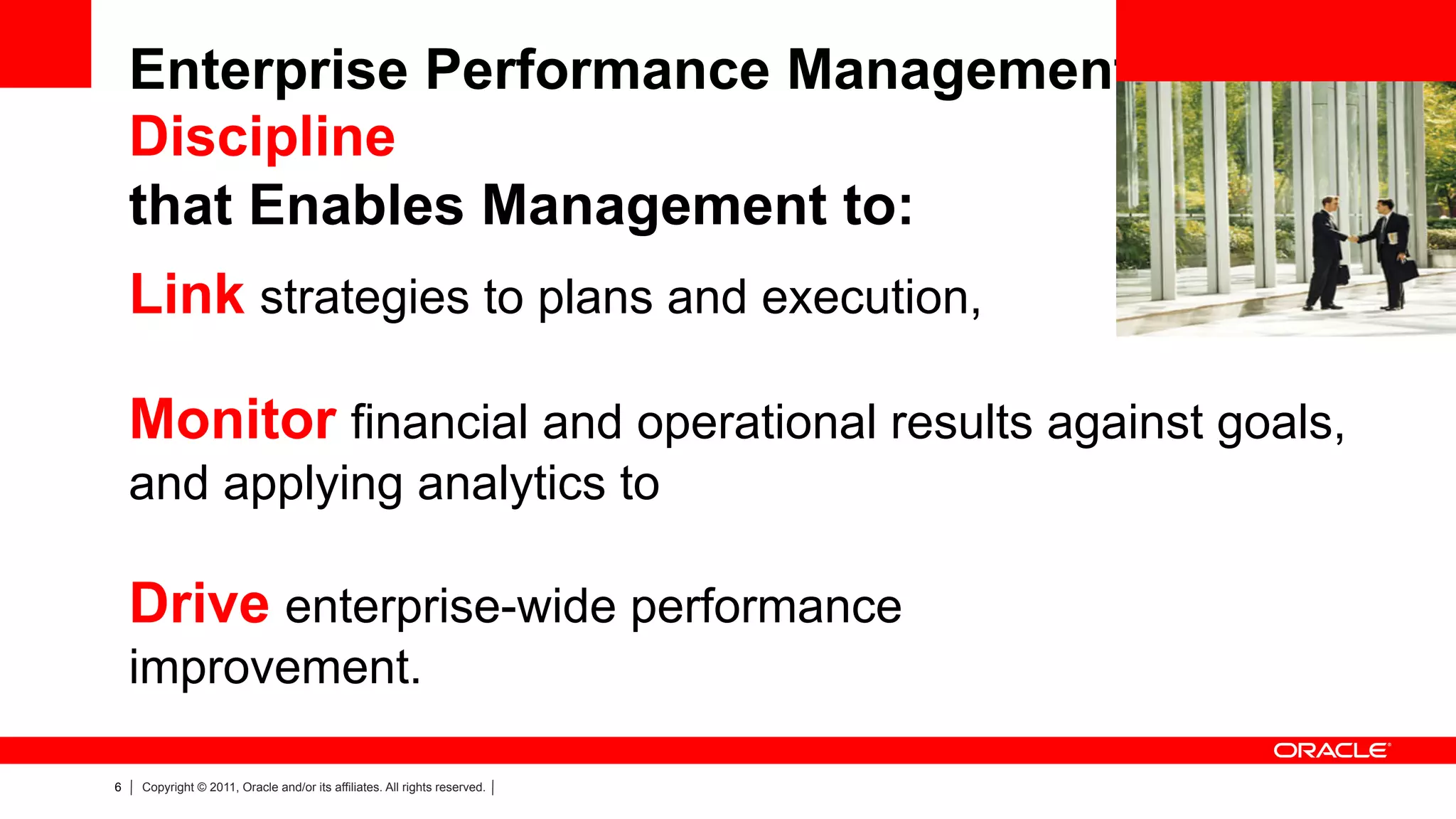 Enterprise Performance Management is a
    Discipline
    that Enables Management to:
    Link strategies to plans and execution,

    Monitor financial and operational results against goals,
    and applying analytics to

    Drive enterprise-wide performance
    improvement.

6   Copyright © 2011, Oracle and/or its affiliates. All rights reserved.
 