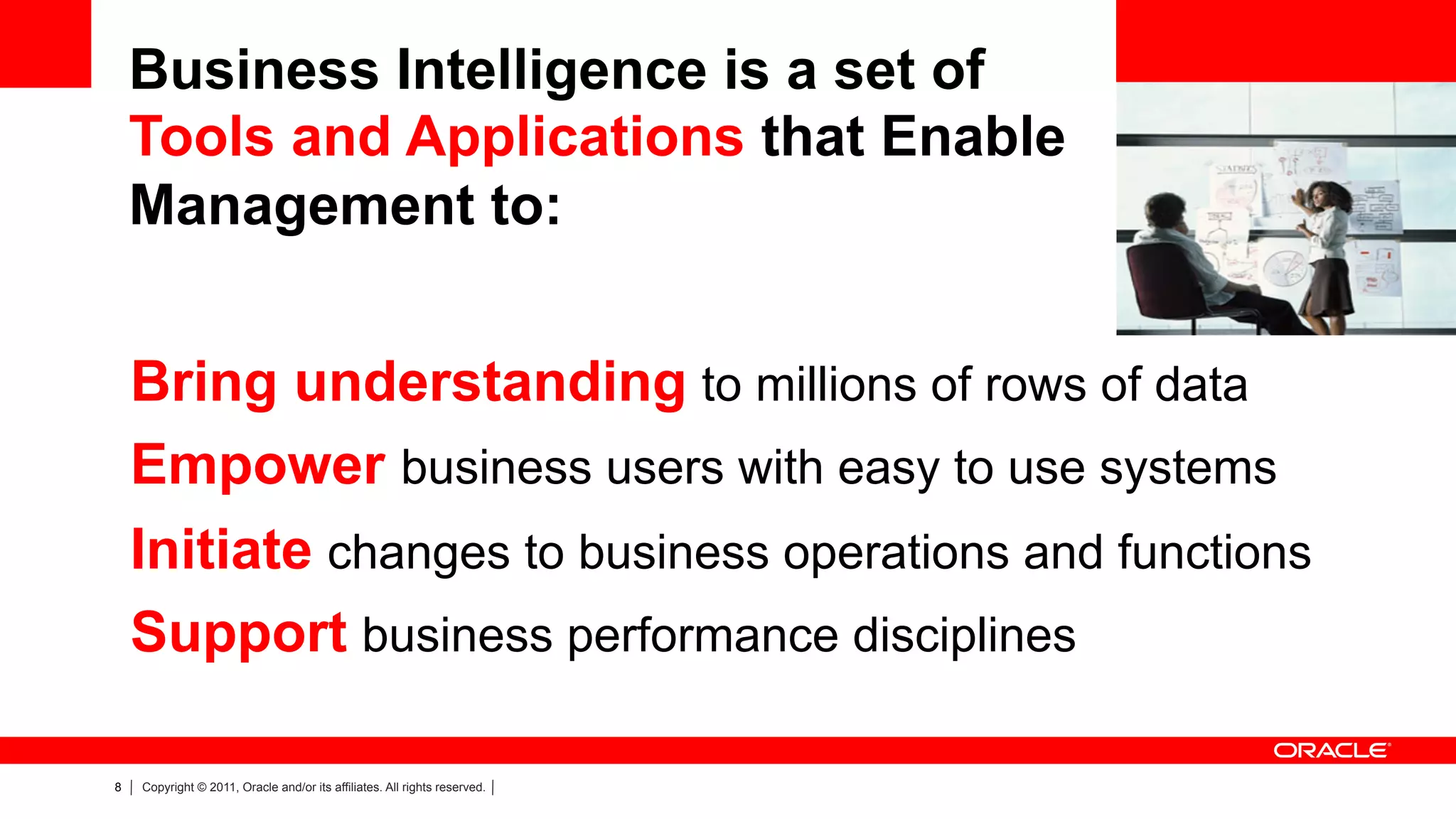 Business Intelligence is a set of
    Tools and Applications that Enable
    Management to:


    Bring understanding to millions of rows of data
    Empower business users with easy to use systems
    Initiate changes to business operations and functions
    Support business performance disciplines

8   Copyright © 2011, Oracle and/or its affiliates. All rights reserved.
 