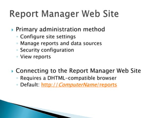    Primary administration method
    ◦   Configure site settings
    ◦   Manage reports and data sources
    ◦   Security configuration
    ◦   View reports

   Connecting to the Report Manager Web Site
    ◦ Requires a DHTML-compatible browser
    ◦ Default: http://ComputerName/reports
 