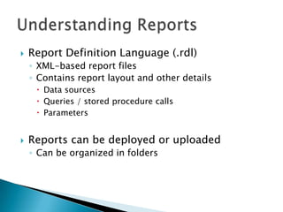    Report Definition Language (.rdl)
    ◦ XML-based report files
    ◦ Contains report layout and other details
      Data sources
      Queries / stored procedure calls
      Parameters


   Reports can be deployed or uploaded
    ◦ Can be organized in folders
 