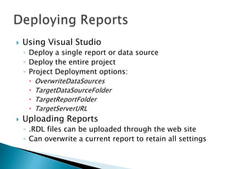    Using Visual Studio
    ◦ Deploy a single report or data source
    ◦ Deploy the entire project
    ◦ Project Deployment options:
       OverwriteDataSources
       TargetDataSourceFolder
       TargetReportFolder
       TargetServerURL
   Uploading Reports
    ◦ .RDL files can be uploaded through the web site
    ◦ Can overwrite a current report to retain all settings
 
