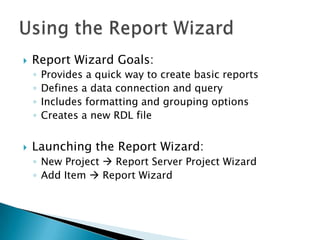    Report Wizard Goals:
    ◦   Provides a quick way to create basic reports
    ◦   Defines a data connection and query
    ◦   Includes formatting and grouping options
    ◦   Creates a new RDL file


   Launching the Report Wizard:
    ◦ New Project  Report Server Project Wizard
    ◦ Add Item  Report Wizard
 