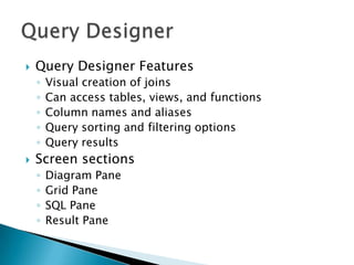    Query Designer Features
    ◦   Visual creation of joins
    ◦   Can access tables, views, and functions
    ◦   Column names and aliases
    ◦   Query sorting and filtering options
    ◦   Query results
   Screen sections
    ◦   Diagram Pane
    ◦   Grid Pane
    ◦   SQL Pane
    ◦   Result Pane
 