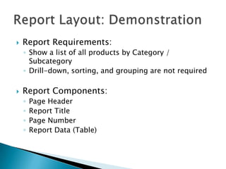    Report Requirements:
    ◦ Show a list of all products by Category /
      Subcategory
    ◦ Drill-down, sorting, and grouping are not required

   Report Components:
    ◦   Page Header
    ◦   Report Title
    ◦   Page Number
    ◦   Report Data (Table)
 