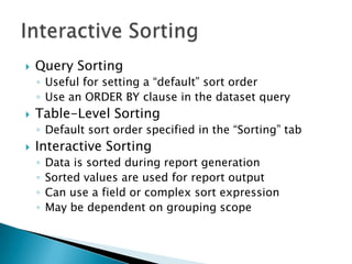    Query Sorting
    ◦ Useful for setting a “default” sort order
    ◦ Use an ORDER BY clause in the dataset query
   Table-Level Sorting
    ◦ Default sort order specified in the “Sorting” tab
   Interactive Sorting
    ◦   Data is sorted during report generation
    ◦   Sorted values are used for report output
    ◦   Can use a field or complex sort expression
    ◦   May be dependent on grouping scope
 