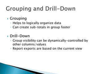    Grouping
    ◦ Helps to logically organize data
    ◦ Can create sub-totals in group footer

   Drill-Down
    ◦ Group visibility can be dynamically-controlled by
      other columns/values
    ◦ Report exports are based on the current view
 
