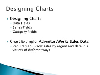    Designing Charts:
    ◦ Data Fields
    ◦ Series Fields
    ◦ Category Fields


   Chart Example: AdventureWorks Sales Data
    ◦ Requirement: Show sales by region and date in a
      variety of different ways
 