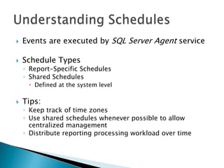    Events are executed by SQL Server Agent service

   Schedule Types
    ◦ Report-Specific Schedules
    ◦ Shared Schedules
      Defined at the system level

   Tips:
    ◦ Keep track of time zones
    ◦ Use shared schedules whenever possible to allow
      centralized management
    ◦ Distribute reporting processing workload over time
 