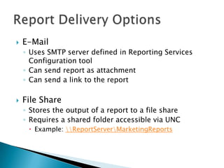    E-Mail
    ◦ Uses SMTP server defined in Reporting Services
      Configuration tool
    ◦ Can send report as attachment
    ◦ Can send a link to the report

   File Share
    ◦ Stores the output of a report to a file share
    ◦ Requires a shared folder accessible via UNC
      Example: ReportServerMarketingReports
 