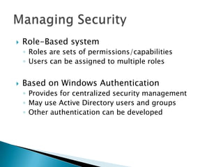    Role-Based system
    ◦ Roles are sets of permissions/capabilities
    ◦ Users can be assigned to multiple roles


   Based on Windows Authentication
    ◦ Provides for centralized security management
    ◦ May use Active Directory users and groups
    ◦ Other authentication can be developed
 