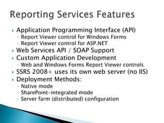    Application Programming Interface (API)
    ◦ Report Viewer control for Windows Forms
    ◦ Report Viewer control for ASP.NET
   Web Services API / SOAP Support
   Custom Application Development
    ◦ Web and Windows Forms Report Viewer controls
   SSRS 2008+ uses its own web server (no IIS)
   Deployment Methods:
    ◦ Native mode
    ◦ SharePoint-integrated mode
    ◦ Server farm (distributed) configuration
 