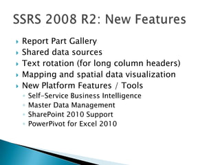    Report Part Gallery
   Shared data sources
   Text rotation (for long column headers)
   Mapping and spatial data visualization
   New Platform Features / Tools
    ◦   Self-Service Business Intelligence
    ◦   Master Data Management
    ◦   SharePoint 2010 Support
    ◦   PowerPivot for Excel 2010
 