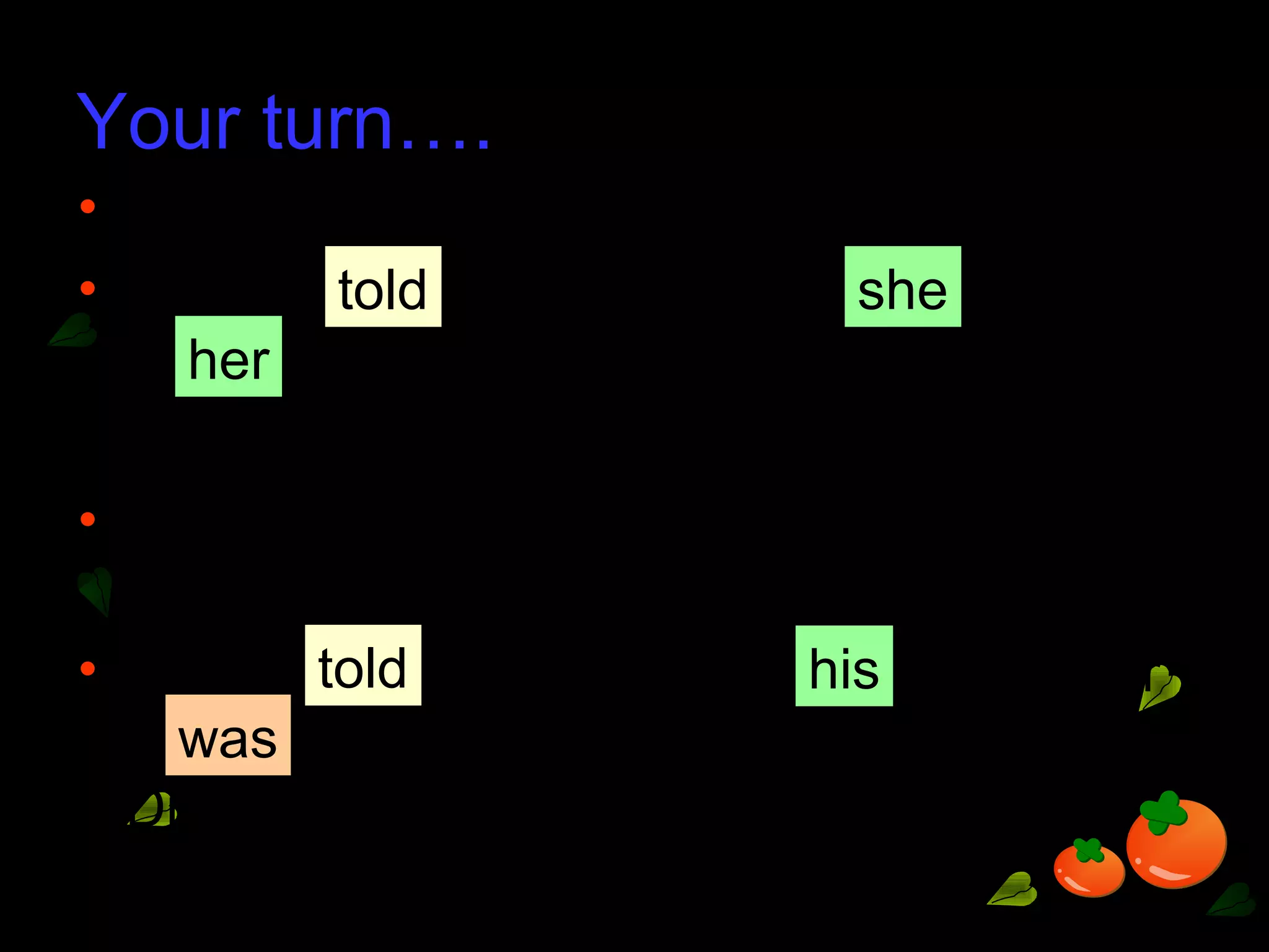 Your turn….
• ‘I finish my drawing,’ Candy told Michelle.
• Candy Michelle (that) finished
drawing.
• ‘My brother is the chairperson of the
school Drama Club,’ Luke told Eric.
• Luke Eric (that) brother
the chairperson of the school
Drama Club.
told she
her
told his
was
 