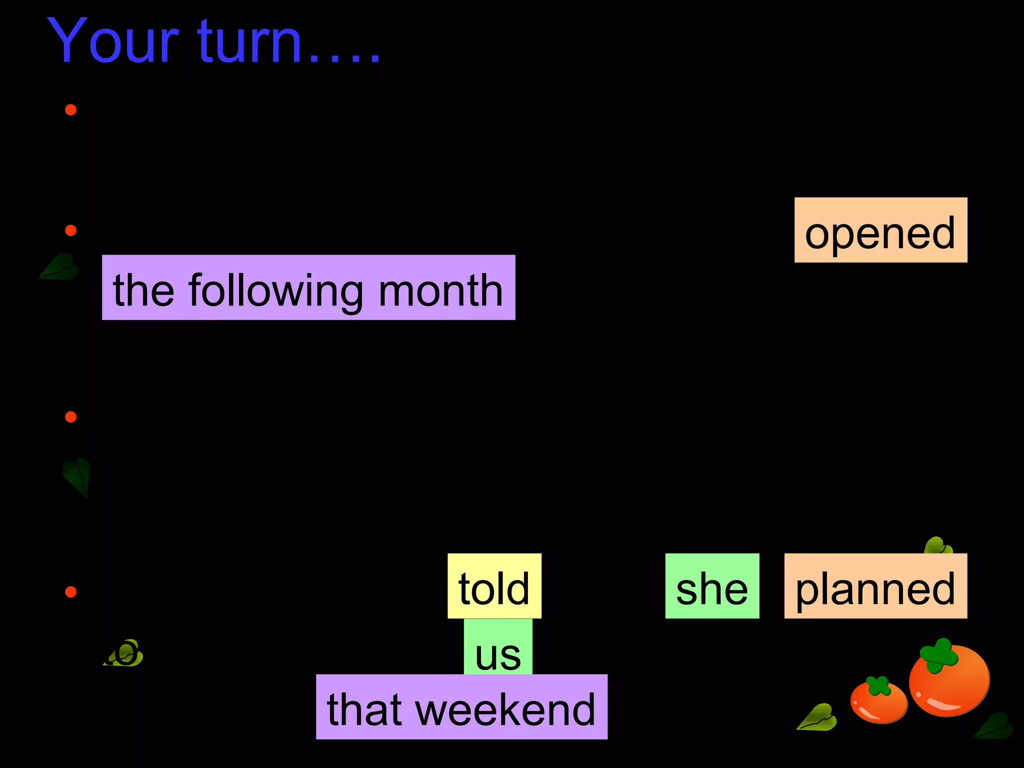 Your turn….
• ‘The art festival opens next month,’ said the
manager.
• The manager said the art festival
.
• ‘I plan to take some of you to a painting
exhibition this weekend,’ our Art teacher
told us.
• Our Art teacher us
to take some of to a painting
exhibition .
opened
the following month
told she planned
us
that weekend
 