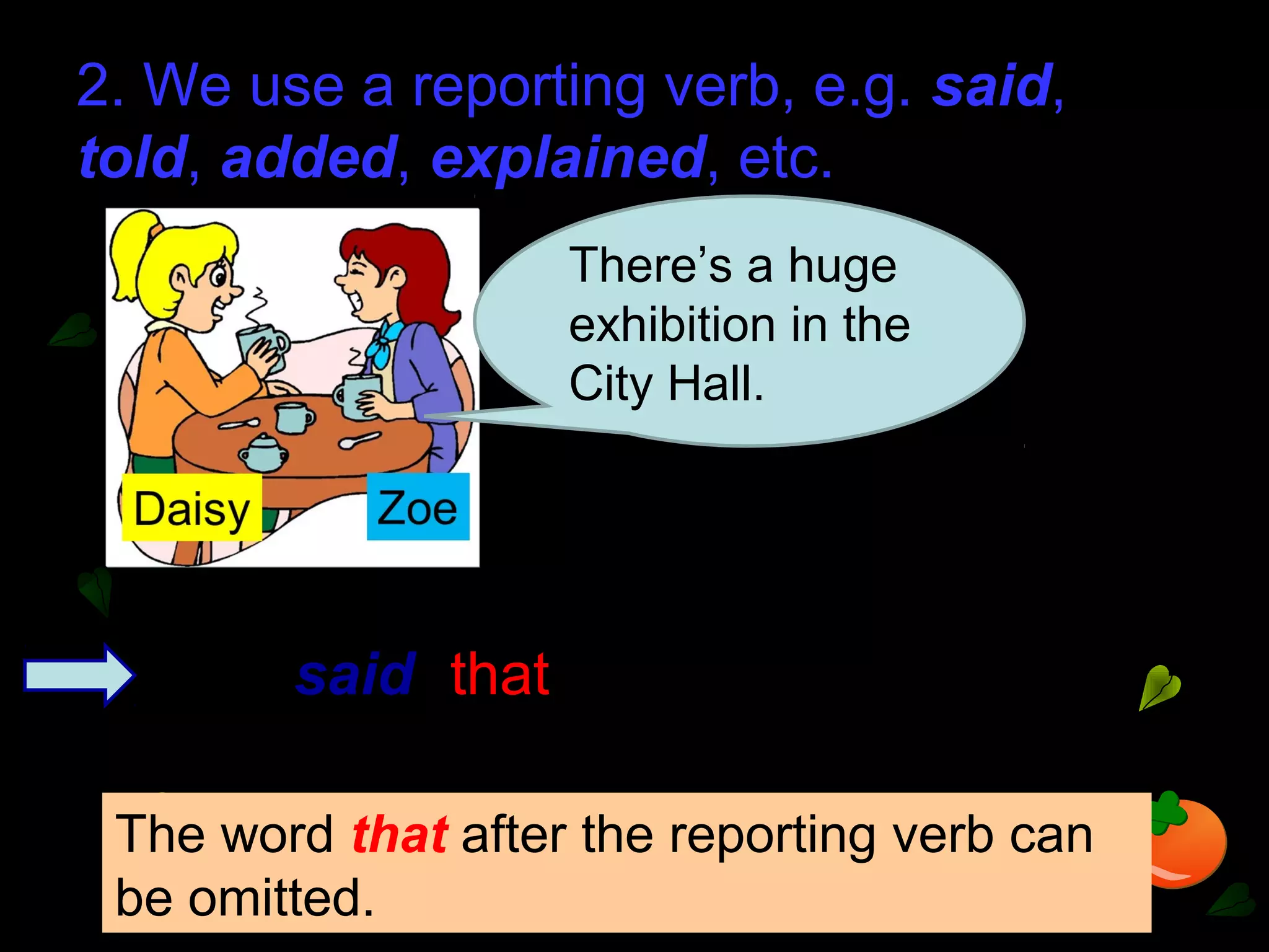 2. We use a reporting verb, e.g. said,
told, added, explained, etc.
There’s a huge
exhibition in the
City Hall.
Zoe said (that) there was a huge
exhibition in the City Hall.
The word that after the reporting verb can
be omitted.
 