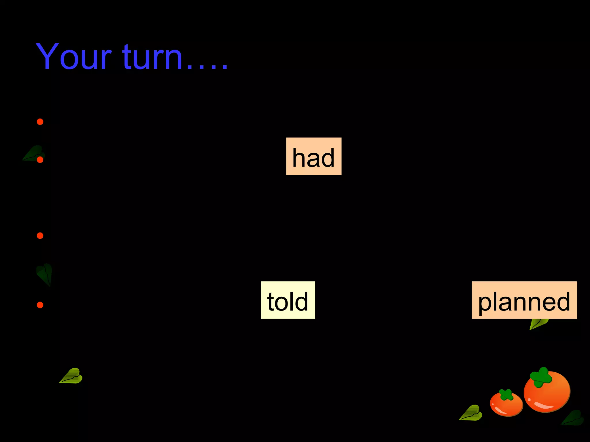 Your turn….
• ‘You have my ticket,’ said Jenny.
• Jenny said that I her ticket.
• ‘I plan to take you to a painting exhibition
next week,’ our Art teacher told us.
• Our Art teacher us that she
to take us to a painting exhibition.
had
told planned
 