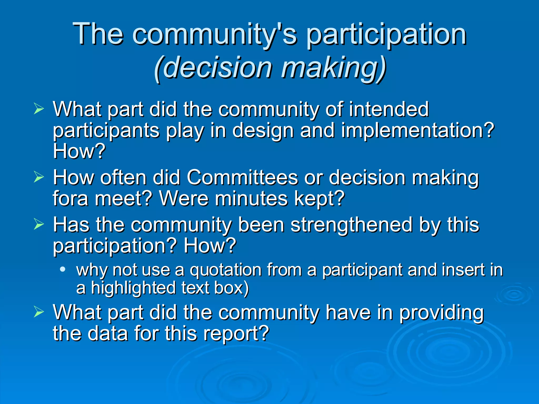The community's participation  (decision making)‏ What part did the community of intended participants play in design and implementation? How? How often did Committees or decision making fora meet? Were minutes kept? Has the community been strengthened by this participation? How? why not use a quotation from a participant and insert in a highlighted text box)‏ What part did the community have in providing the data for this report? 