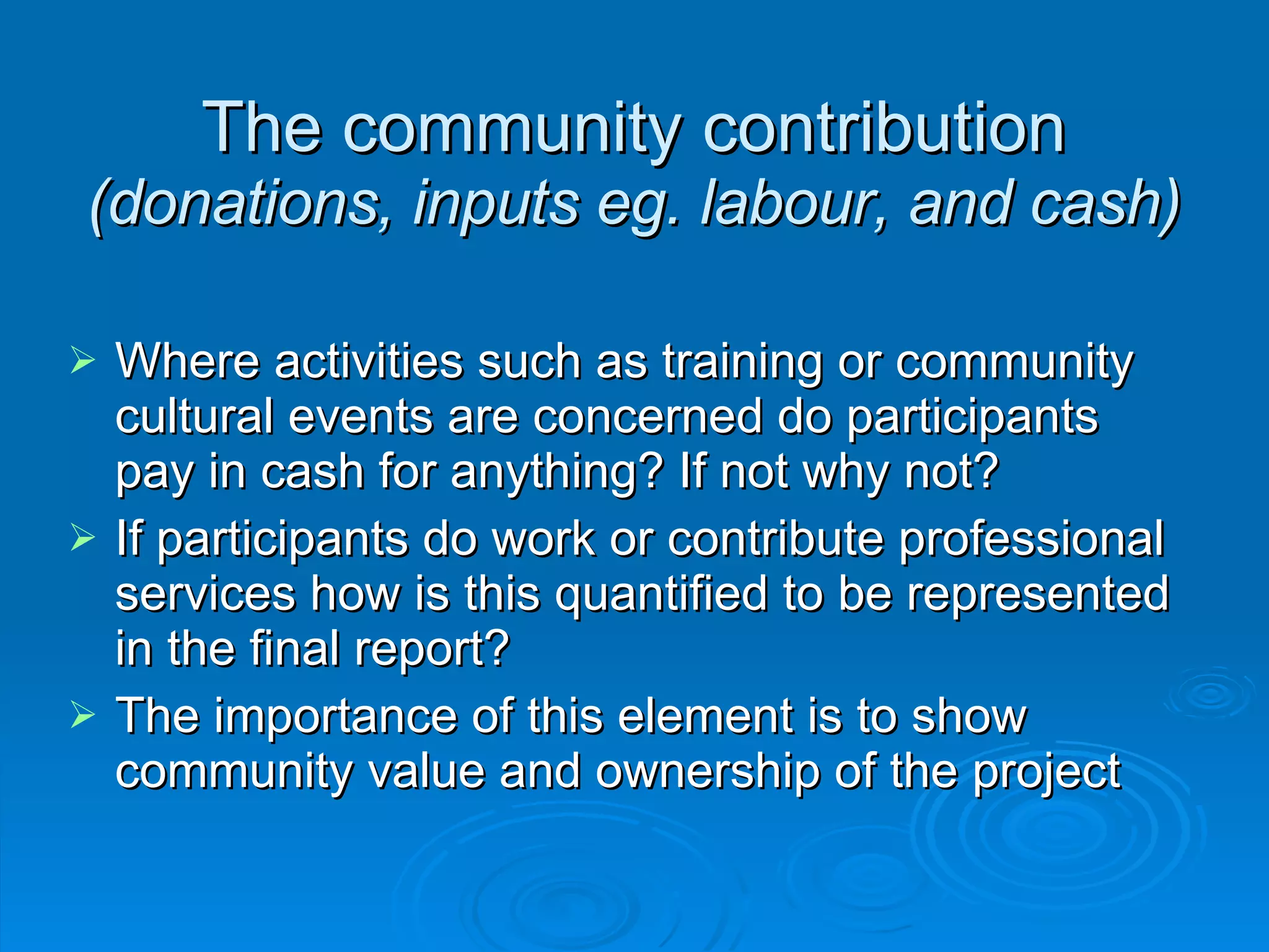 The community contribution  (donations, inputs eg. labour, and cash)‏ Where activities such as training or community cultural events are concerned do participants pay in cash for anything? If not why not? If participants do work or contribute professional services how is this quantified to be represented in the final report? The importance of this element is to show community value and ownership of the project 