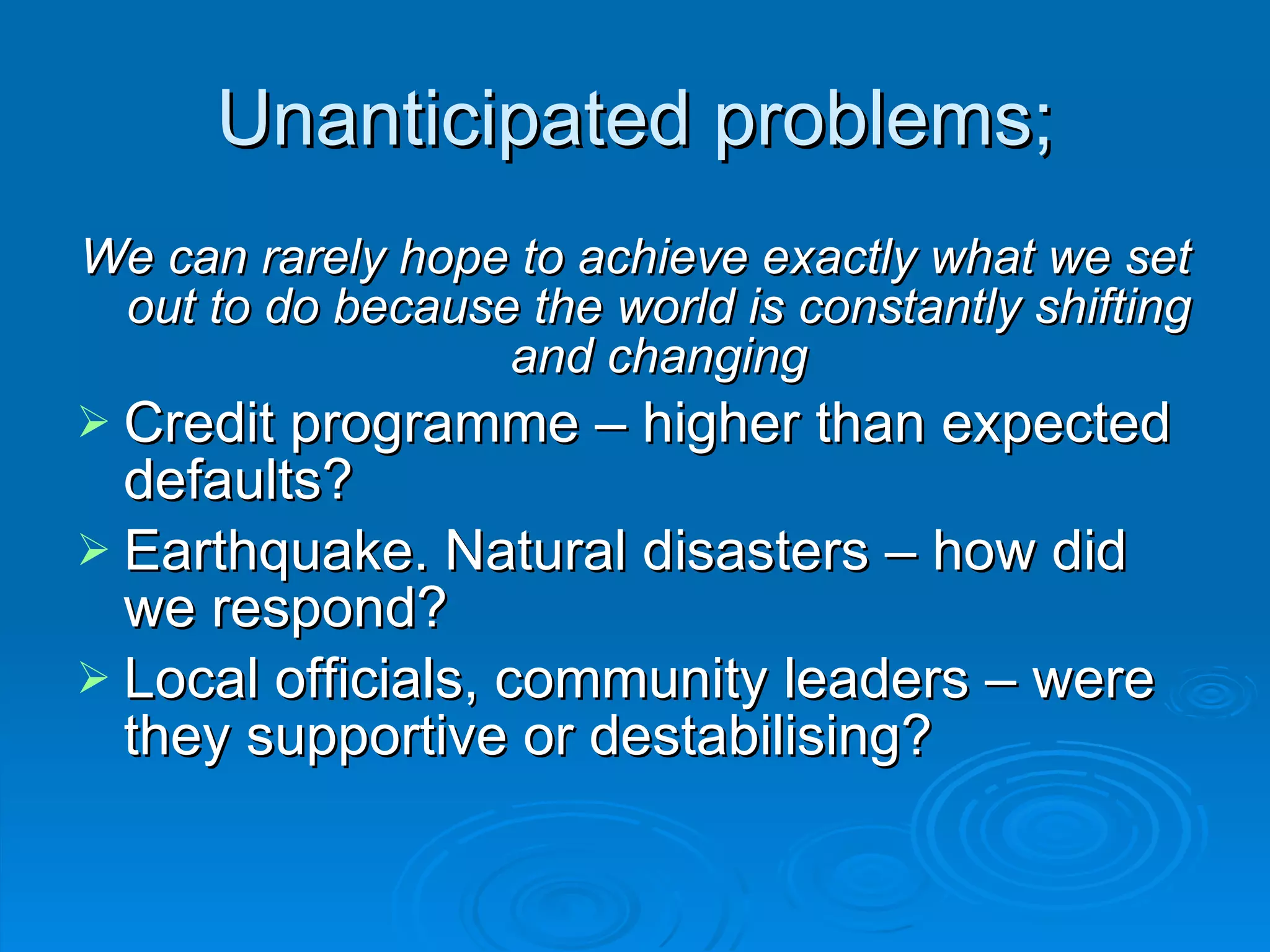 Unanticipated problems; We can rarely hope to achieve exactly what we set out to do because the world is constantly shifting and changing Credit programme – higher than expected defaults? Earthquake. Natural disasters – how did we respond? Local officials, community leaders – were they supportive or destabilising? 