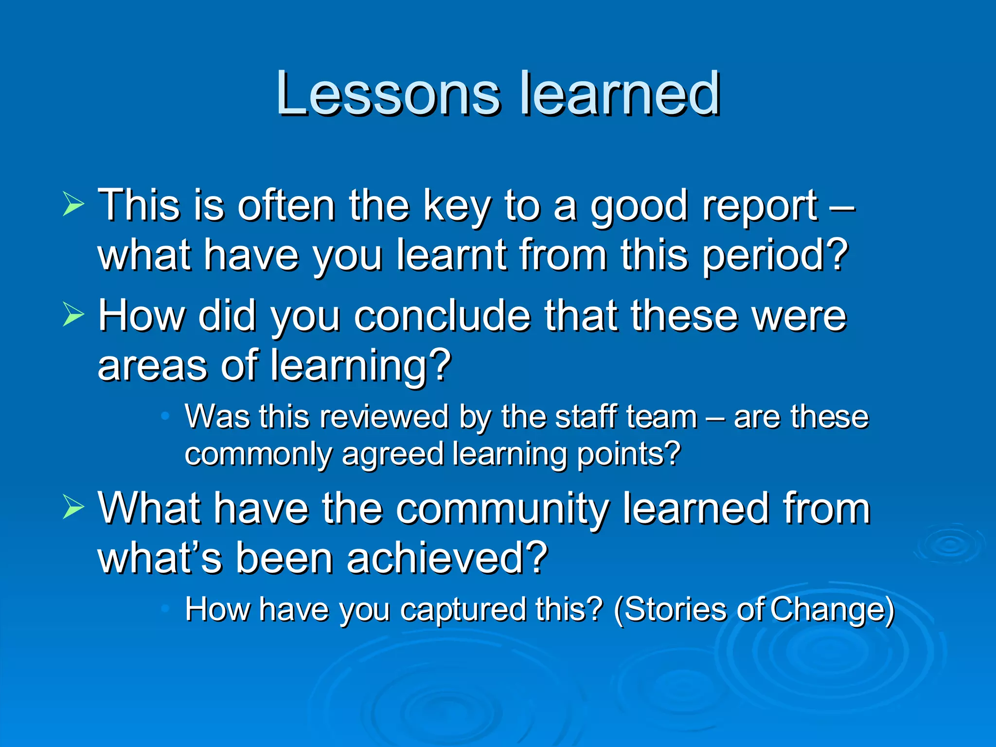 Lessons learned This is often the key to a good report – what have you learnt from this period? How did you conclude that these were areas of learning?  Was this reviewed by the staff team – are these commonly agreed learning points? What have the community learned from what’s been achieved?  How have you captured this? (Stories of Change)‏ 