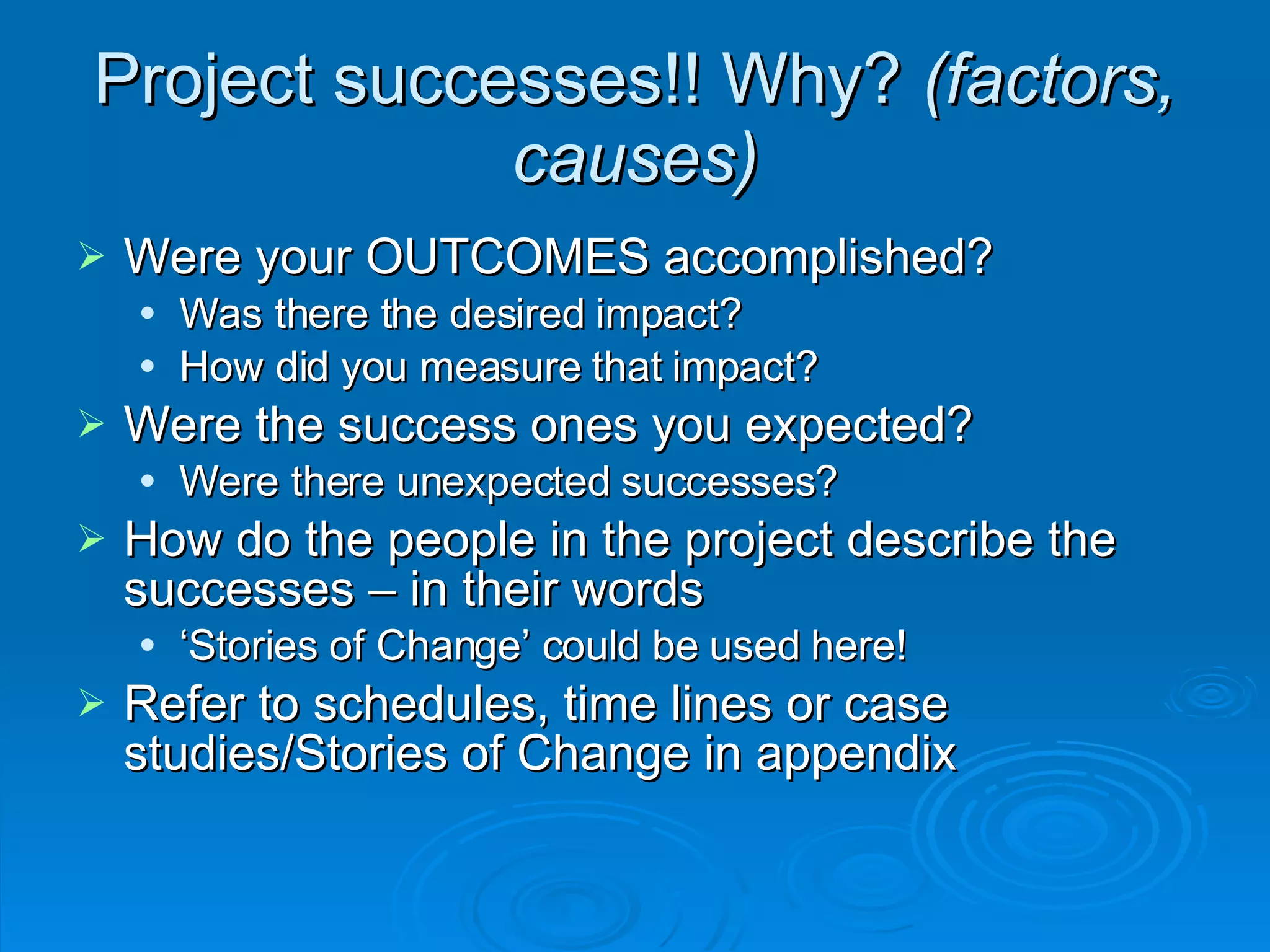 Project successes!! Why?  (factors, causes)‏ Were your OUTCOMES accomplished?  Was there the desired impact? How did you measure that impact? Were the success ones you expected?  Were there unexpected successes? How do the people in the project describe the successes – in their words  ‘ Stories of Change’ could be used here! Refer to schedules, time lines or case studies/Stories of Change in appendix 