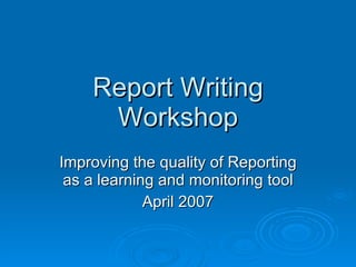 Report Writing Workshop Improving the quality of Reporting as a learning and monitoring tool April 2007 