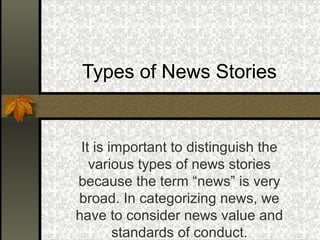 Types of News Stories
It is important to distinguish the
various types of news stories
because the term “news” is very
broad. In categorizing news, we
have to consider news value and
standards of conduct.
 
