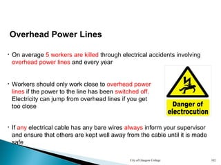 City of Glasgow College 102
Overhead Power Lines
• On average 5 workers are killed through electrical accidents involving
overhead power lines and every year
• If any electrical cable has any bare wires always inform your supervisor
and ensure that others are kept well away from the cable until it is made
safe
• Workers should only work close to overhead power
lines if the power to the line has been switched off.
Electricity can jump from overhead lines if you get
too close
 