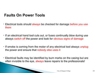 City of Glasgow College 103
Faults On Power Tools
• Electrical tools should always be checked for damage before you use
them
• If an electrical hand tool cuts out, or fuses continually blow during use
always switch off the power and look for obvious signs of damage
• Electrical faults may be identified by burn marks on the casing but are
often invisible to the eye, always leave repairs to the professionals!
• If smoke is coming from the motor of any electrical tool always unplug
the power and ensure that nobody else uses it
 