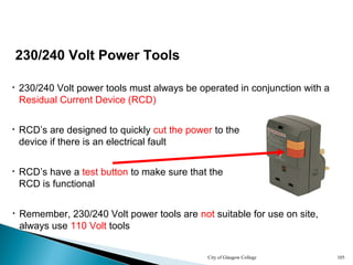 City of Glasgow College 105
230/240 Volt Power Tools
• 230/240 Volt power tools must always be operated in conjunction with a
Residual Current Device (RCD)
• RCD’s are designed to quickly cut the power to the
device if there is an electrical fault
• RCD’s have a test button to make sure that the
RCD is functional
• Remember, 230/240 Volt power tools are not suitable for use on site,
always use 110 Volt tools
 