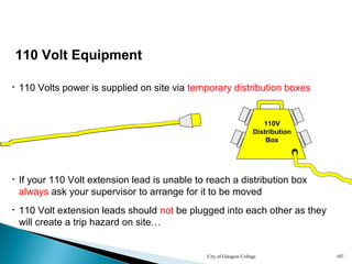 City of Glasgow College 107
110 Volt Equipment
• 110 Volts power is supplied on site via temporary distribution boxes
110V
Distribution
Box
• If your 110 Volt extension lead is unable to reach a distribution box
always ask your supervisor to arrange for it to be moved
• 110 Volt extension leads should not be plugged into each other as they
will create a trip hazard on site…
 