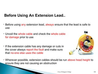 City of Glasgow College 108
Before Using An Extension Lead..
• Before using any extension lead, always ensure that the lead is safe to
use
• If the extension cable has any damage or cuts in
the cover always report the fault and make sure
that no-one else uses the cable
• Uncoil the whole cable and check the whole cable
for damage prior to use
• Wherever possible, extension cables should be run above head height to
ensure they are not causing an obstruction
 