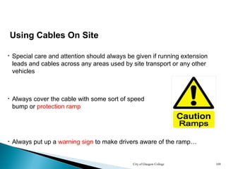City of Glasgow College 109
Using Cables On Site
• Special care and attention should always be given if running extension
leads and cables across any areas used by site transport or any other
vehicles
• Always put up a warning sign to make drivers aware of the ramp…
• Always cover the cable with some sort of speed
bump or protection ramp
 