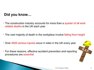 City of Glasgow College 11
Did you know…
• The construction industry accounts for more than a quarter of all work
related deaths in the UK each year
• Over 4000 serious injuries occur in sites in the UK every year
• For these reasons, effective accident prevention and reporting
procedures are essential
• The vast majority of death in the workplace involve falling from height
R.I.P.
 