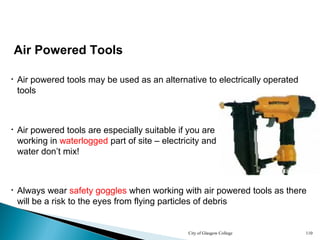 City of Glasgow College 110
Air Powered Tools
• Air powered tools may be used as an alternative to electrically operated
tools
• Air powered tools are especially suitable if you are
working in waterlogged part of site – electricity and
water don’t mix!
• Always wear safety goggles when working with air powered tools as there
will be a risk to the eyes from flying particles of debris
 