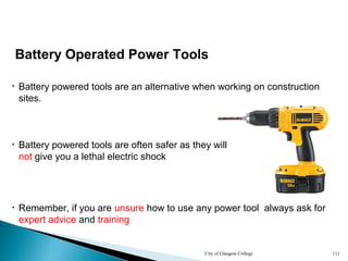 City of Glasgow College 111
Battery Operated Power Tools
• Battery powered tools are an alternative when working on construction
sites.
• Battery powered tools are often safer as they will
not give you a lethal electric shock
• Remember, if you are unsure how to use any power tool always ask for
expert advice and training
 