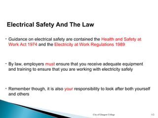City of Glasgow College 112
Electrical Safety And The Law
• Guidance on electrical safety are contained the Health and Safety at
Work Act 1974 and the Electricity at Work Regulations 1989
• By law, employers must ensure that you receive adequate equipment
and training to ensure that you are working with electricity safely
• Remember though, it is also your responsibility to look after both yourself
and others
 