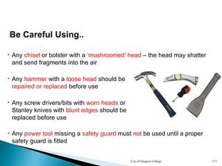 City of Glasgow College 117
Be Careful Using..
• Any chisel or bolster with a ‘mushroomed’ head – the head may shatter
and send fragments into the air
• Any hammer with a loose head should be
repaired or replaced before use
• Any power tool missing a safety guard must not be used until a proper
safety guard is fitted
• Any screw drivers/bits with worn heads or
Stanley knives with blunt edges should be
replaced before use
 