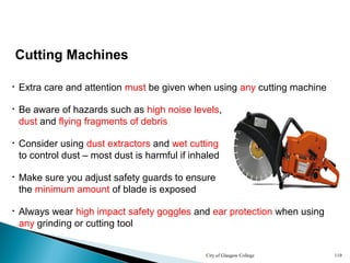City of Glasgow College 119
Cutting Machines
• Extra care and attention must be given when using any cutting machine
• Be aware of hazards such as high noise levels,
dust and flying fragments of debris
• Always wear high impact safety goggles and ear protection when using
any grinding or cutting tool
• Consider using dust extractors and wet cutting
to control dust – most dust is harmful if inhaled
• Make sure you adjust safety guards to ensure
the minimum amount of blade is exposed
 