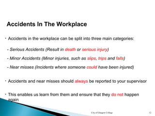 City of Glasgow College 12
Accidents In The Workplace
• Accidents in the workplace can be split into three main categories:
- Serious Accidents (Result in death or serious injury)
- Minor Accidents (Minor injuries, such as slips, trips and falls)
- Near misses (Incidents where someone could have been injured)
• Accidents and near misses should always be reported to your supervisor
• This enables us learn from them and ensure that they do not happen
again
 