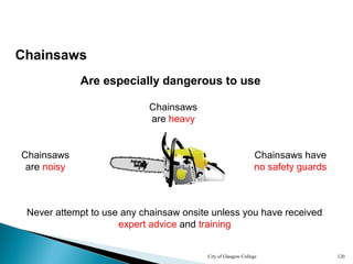 City of Glasgow College 120
Chainsaws
Are especially dangerous to use
Chainsaws
are heavy
Never attempt to use any chainsaw onsite unless you have received
expert advice and training
Chainsaws
are noisy
Chainsaws have
no safety guards
 