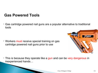City of Glasgow College 121
Gas Powered Tools
• Gas cartridge powered nail guns are a popular alternative to traditional
tools
• Workers must receive special training on gas
cartridge powered nail guns prior to use
• This is because they operate like a gun and can be very dangerous in
inexperienced hands…
 