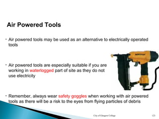 City of Glasgow College 123
Air Powered Tools
• Air powered tools may be used as an alternative to electrically operated
tools
• Air powered tools are especially suitable if you are
working in waterlogged part of site as they do not
use electricity
• Remember, always wear safety goggles when working with air powered
tools as there will be a risk to the eyes from flying particles of debris
 