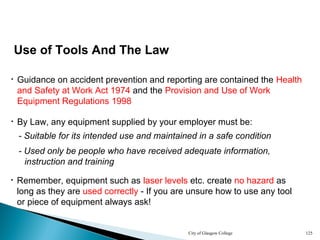 City of Glasgow College 125
Use of Tools And The Law
• Guidance on accident prevention and reporting are contained the Health
and Safety at Work Act 1974 and the Provision and Use of Work
Equipment Regulations 1998
• By Law, any equipment supplied by your employer must be:
- Suitable for its intended use and maintained in a safe condition
- Used only be people who have received adequate information,
instruction and training
• Remember, equipment such as laser levels etc. create no hazard as
long as they are used correctly - If you are unsure how to use any tool
or piece of equipment always ask!
 