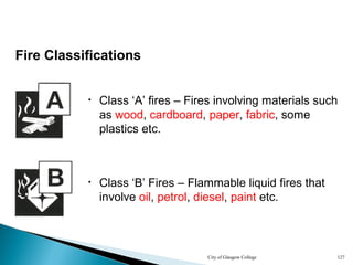 City of Glasgow College 127
Fire Classifications
• Class ‘A’ fires – Fires involving materials such
as wood, cardboard, paper, fabric, some
plastics etc.
• Class ‘B’ Fires – Flammable liquid fires that
involve oil, petrol, diesel, paint etc.
 